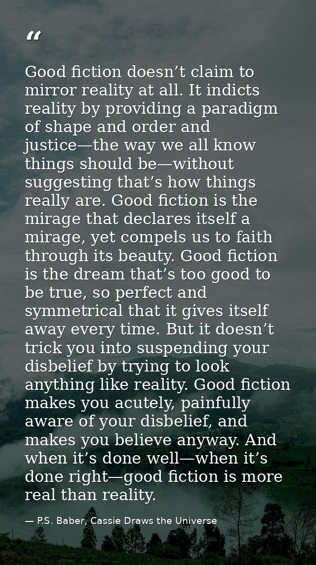 Good fiction doesn’t claim to mirror reality at all. It indicts reality by providing a paradigm of shape and order and j — P.S. Baber, Cassie Draws the Universe
