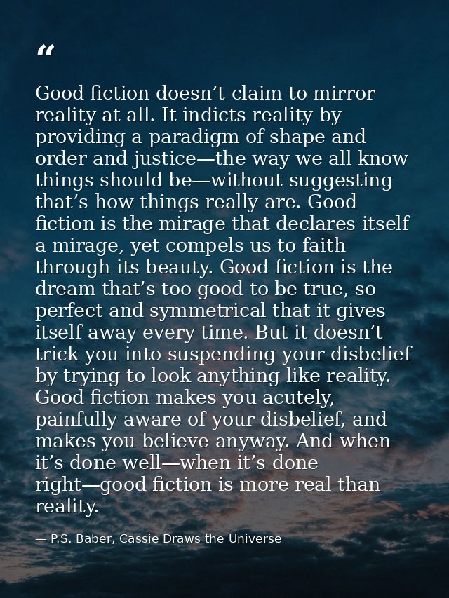 Good fiction doesn’t claim to mirror reality at all. It indicts reality by providing a paradigm of shape and order and j — P.S. Baber, Cassie Draws the Universe