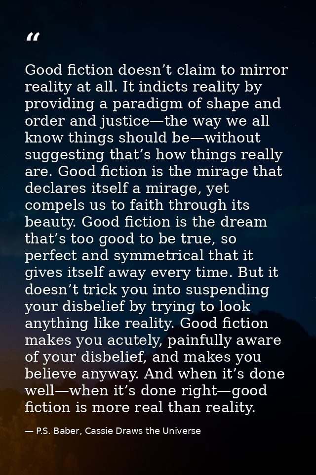 Good fiction doesn’t claim to mirror reality at all. It indicts reality by providing a paradigm of shape and order and j — P.S. Baber, Cassie Draws the Universe