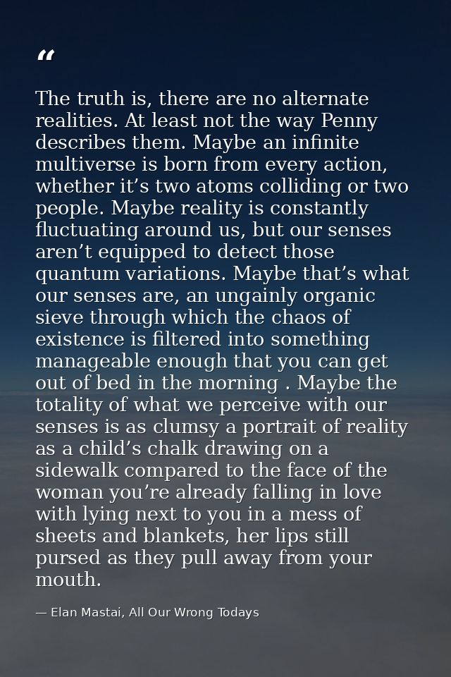 The truth is, there are no alternate realities. At least not the way Penny describes them. Maybe an infinite multiverse  — Elan Mastai, All Our Wrong Todays
