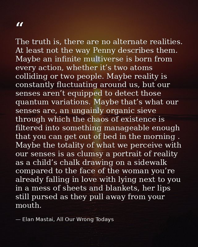 The truth is, there are no alternate realities. At least not the way Penny describes them. Maybe an infinite multiverse  — Elan Mastai, All Our Wrong Todays