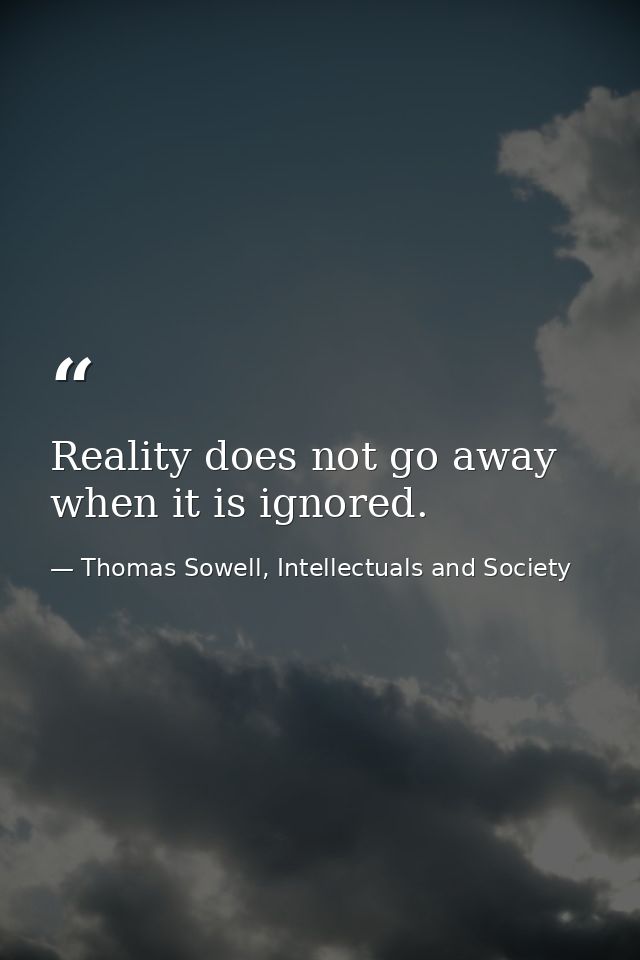Reality does not go away when it is ignored. — Thomas Sowell, Intellectuals and Society