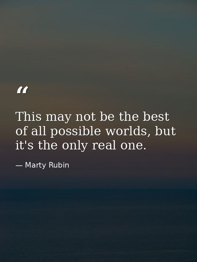 This may not be the best of all possible worlds, but it's the only real one. — Marty Rubin