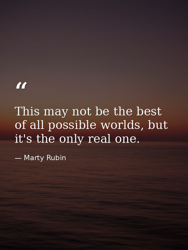 This may not be the best of all possible worlds, but it's the only real one. — Marty Rubin