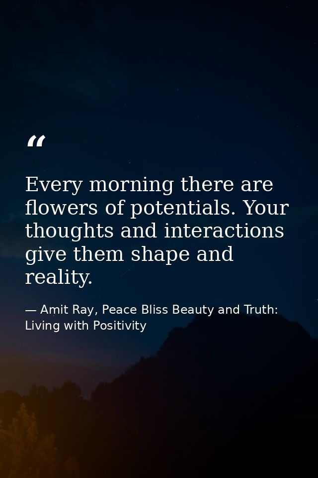 Every morning there are flowers of potentials. Your thoughts and interactions give them shape and reality. — Amit Ray, Peace Bliss Beauty and Truth: Living with Positivity