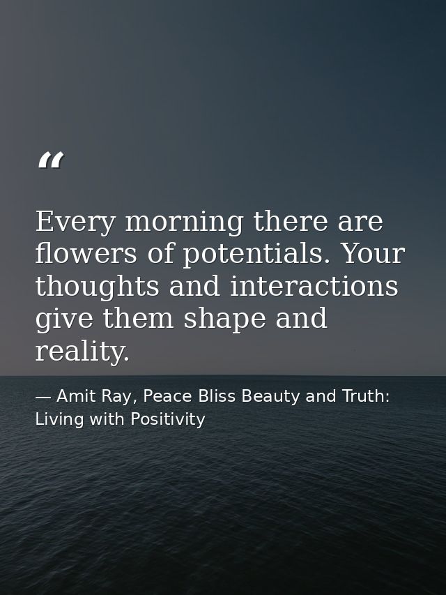 Every morning there are flowers of potentials. Your thoughts and interactions give them shape and reality. — Amit Ray, Peace Bliss Beauty and Truth: Living with Positivity