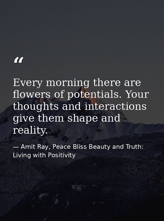 Every morning there are flowers of potentials. Your thoughts and interactions give them shape and reality. — Amit Ray, Peace Bliss Beauty and Truth: Living with Positivity