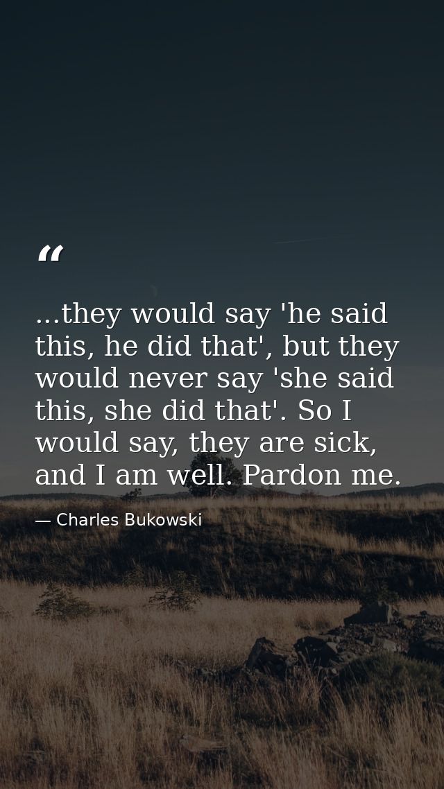 ...they would say 'he said this, he did that', but they would never say 'she said this, she did that'. So I would say, t — Charles Bukowski