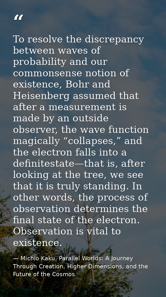 To resolve the discrepancy between waves of probability and our commonsense notion of existence, Bohr and Heisenberg ass — Michio Kaku, Parallel Worlds: A Journey Through Creation, Higher Dimensions, and the Future of the Cosmos