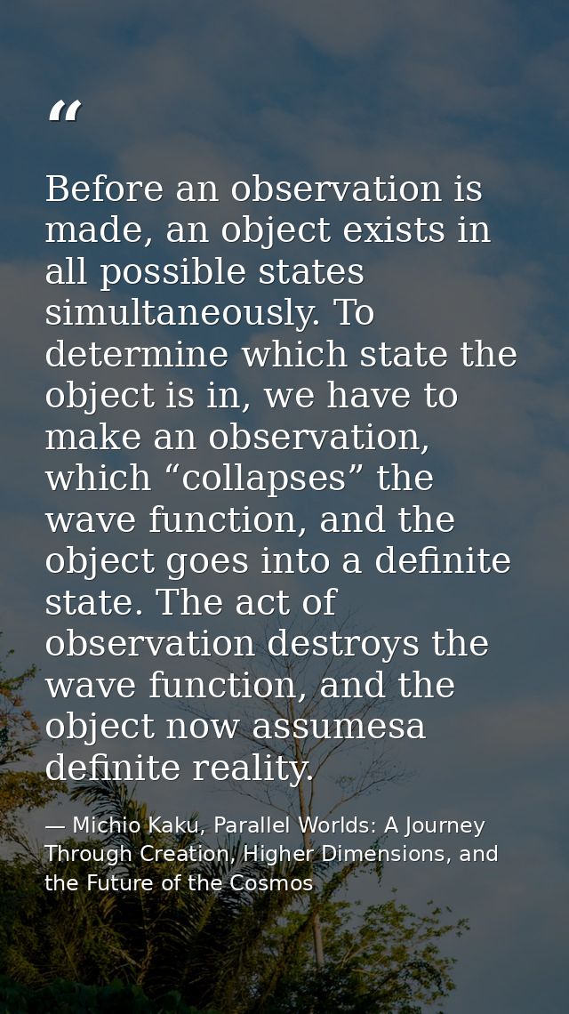 Before an observation is made, an object exists in all possible states simultaneously. To determine which state the obje — Michio Kaku, Parallel Worlds: A Journey Through Creation, Higher Dimensions, and the Future of the Cosmos