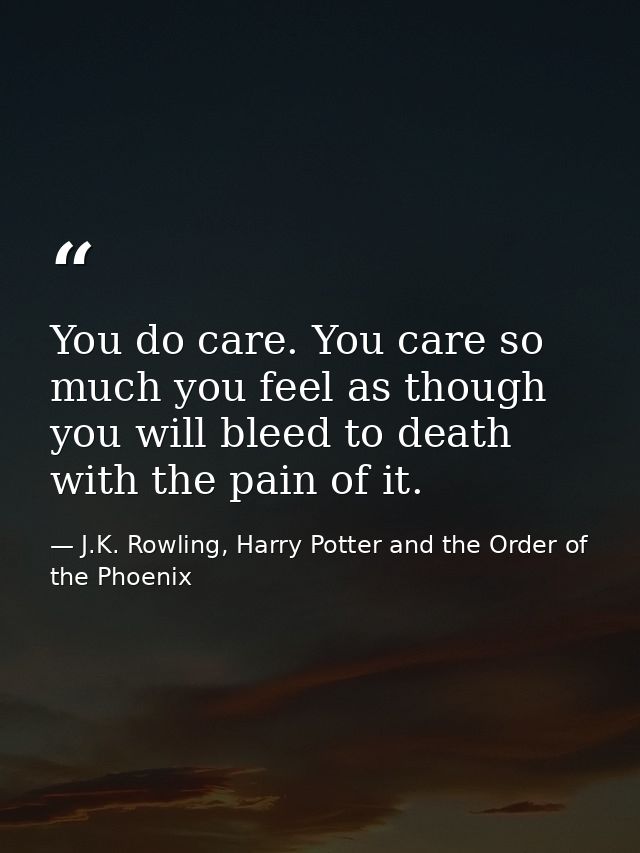 You do care. You care so much you feel as though you will bleed to death with the pain of it. — J.K. Rowling, Harry Potter and the Order of the Phoenix