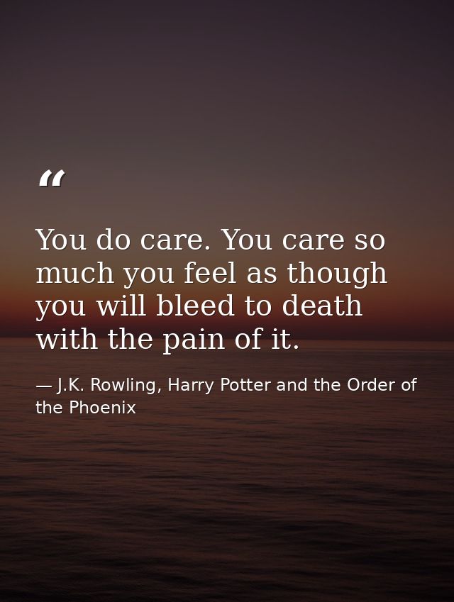 You do care. You care so much you feel as though you will bleed to death with the pain of it. — J.K. Rowling, Harry Potter and the Order of the Phoenix