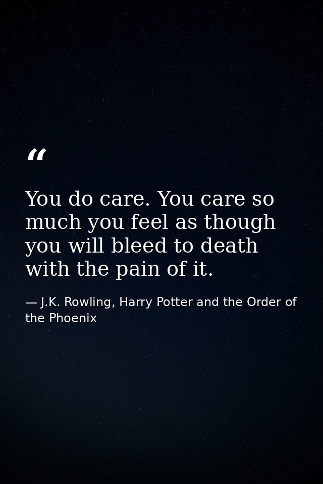 You do care. You care so much you feel as though you will bleed to death with the pain of it. — J.K. Rowling, Harry Potter and the Order of the Phoenix
