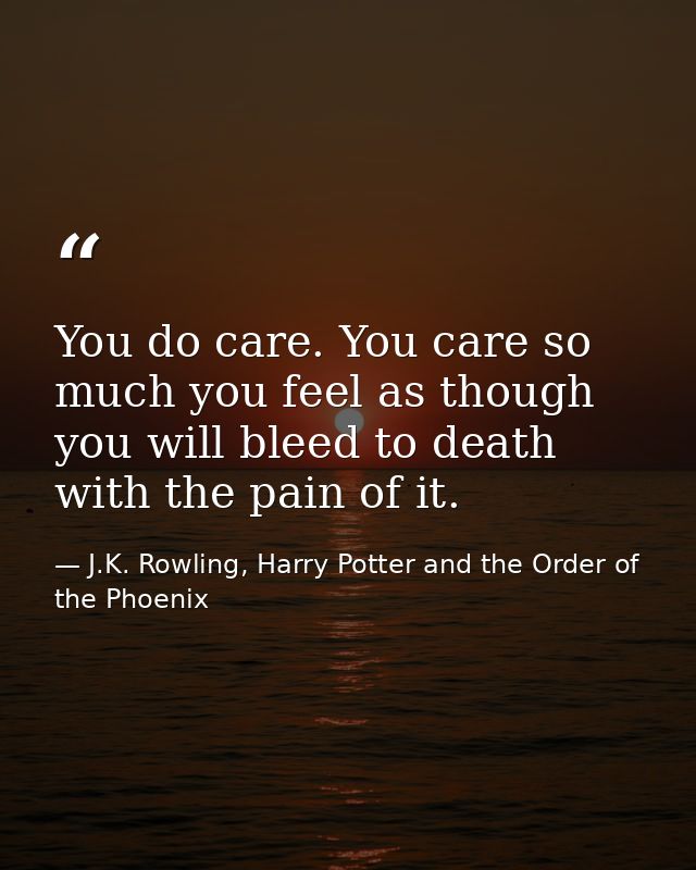 You do care. You care so much you feel as though you will bleed to death with the pain of it. — J.K. Rowling, Harry Potter and the Order of the Phoenix