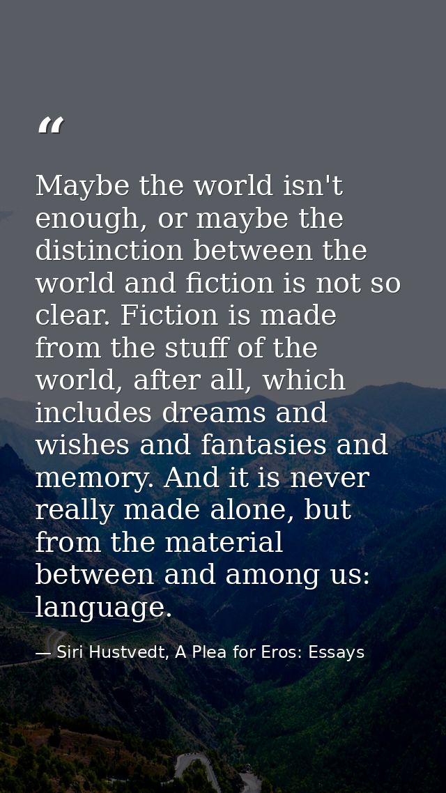 Maybe the world isn't enough, or maybe the distinction between the world and fiction is not so clear. Fiction is made fr — Siri Hustvedt, A Plea for Eros: Essays