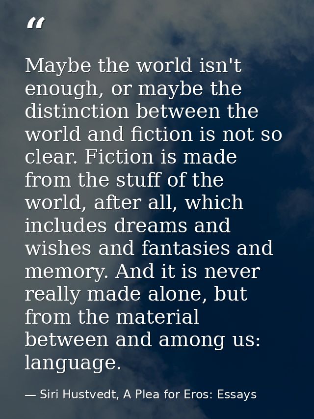 Maybe the world isn't enough, or maybe the distinction between the world and fiction is not so clear. Fiction is made fr — Siri Hustvedt, A Plea for Eros: Essays