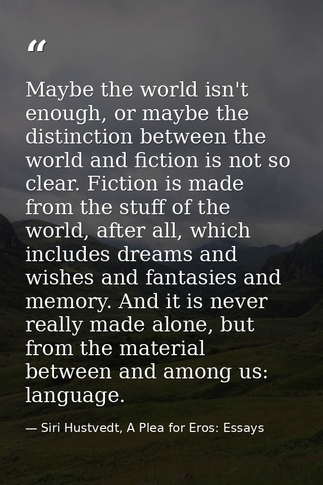 Maybe the world isn't enough, or maybe the distinction between the world and fiction is not so clear. Fiction is made fr — Siri Hustvedt, A Plea for Eros: Essays