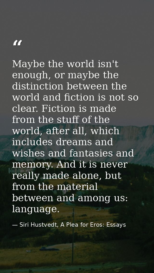 Maybe the world isn't enough, or maybe the distinction between the world and fiction is not so clear. Fiction is made fr — Siri Hustvedt, A Plea for Eros: Essays