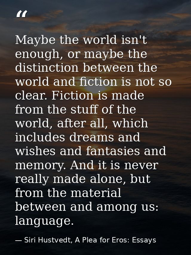 Maybe the world isn't enough, or maybe the distinction between the world and fiction is not so clear. Fiction is made fr — Siri Hustvedt, A Plea for Eros: Essays