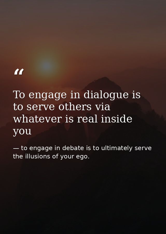 To engage in dialogue is to serve others via whatever is real inside you — to engage in debate is to ultimately serve the illusions of your ego.