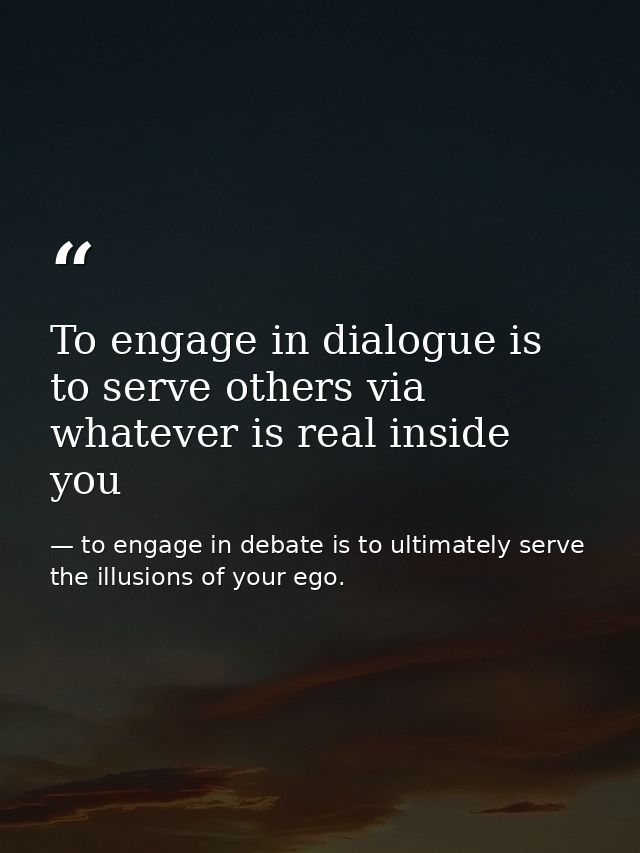 To engage in dialogue is to serve others via whatever is real inside you — to engage in debate is to ultimately serve the illusions of your ego.