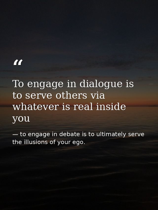 To engage in dialogue is to serve others via whatever is real inside you — to engage in debate is to ultimately serve the illusions of your ego.
