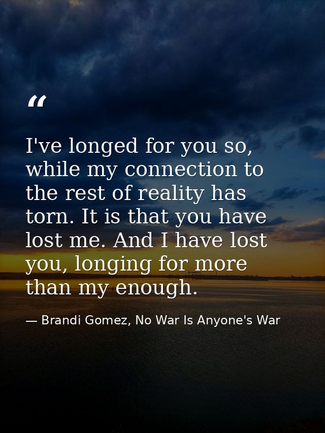 I've longed for you so, while my connection to the rest of reality has torn. It is that you have lost me. And I have los — Brandi Gomez, No War Is Anyone's War