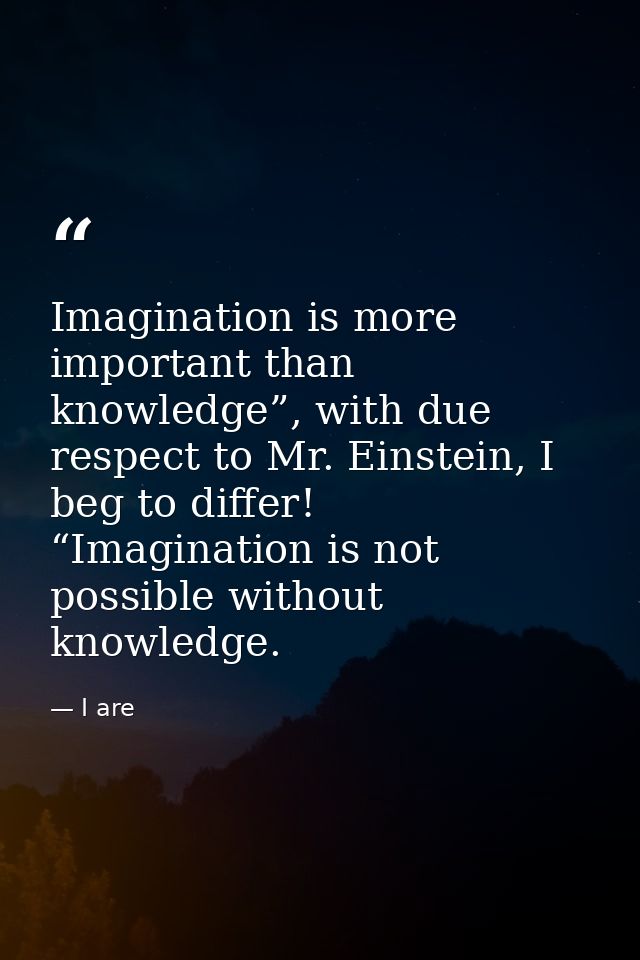 Imagination is more important than knowledge”, with due respect to Mr. Einstein, I beg to differ! “Imagination is not po — I are