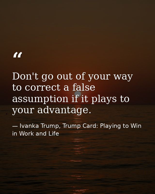 Don't go out of your way to correct a false assumption if it plays to your advantage. — Ivanka Trump, Trump Card: Playing to Win in Work and Life