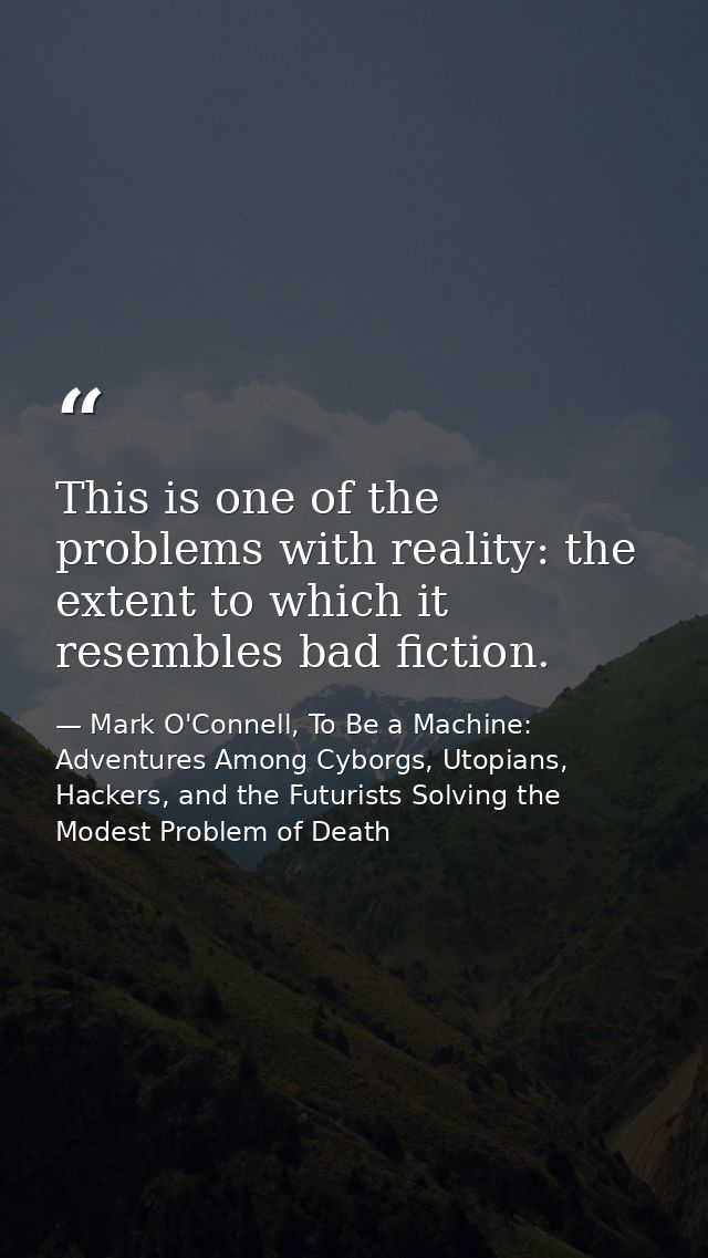 This is one of the problems with reality: the extent to which it resembles bad fiction. — Mark O'Connell, To Be a Machine: Adventures Among Cyborgs, Utopians, Hackers, and the Futurists Solving the Modest Problem of Death