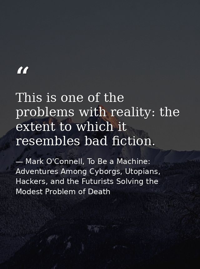 This is one of the problems with reality: the extent to which it resembles bad fiction. — Mark O'Connell, To Be a Machine: Adventures Among Cyborgs, Utopians, Hackers, and the Futurists Solving the Modest Problem of Death