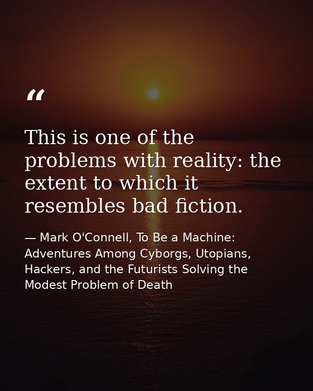 This is one of the problems with reality: the extent to which it resembles bad fiction. — Mark O'Connell, To Be a Machine: Adventures Among Cyborgs, Utopians, Hackers, and the Futurists Solving the Modest Problem of Death