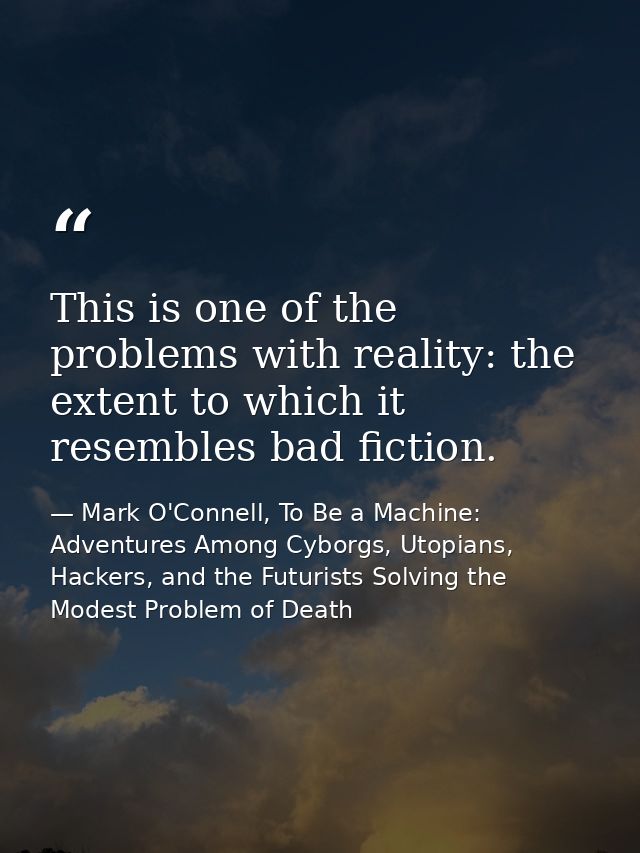 This is one of the problems with reality: the extent to which it resembles bad fiction. — Mark O'Connell, To Be a Machine: Adventures Among Cyborgs, Utopians, Hackers, and the Futurists Solving the Modest Problem of Death