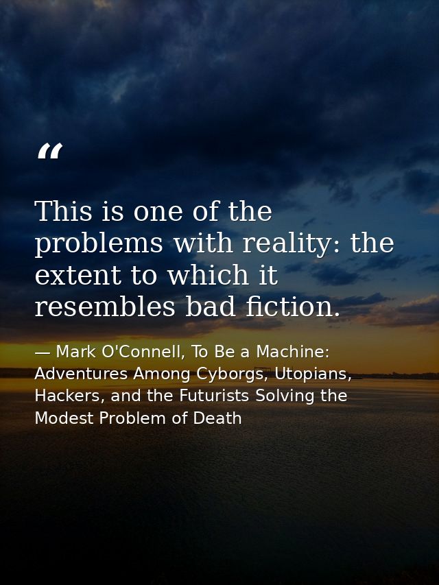 This is one of the problems with reality: the extent to which it resembles bad fiction. — Mark O'Connell, To Be a Machine: Adventures Among Cyborgs, Utopians, Hackers, and the Futurists Solving the Modest Problem of Death