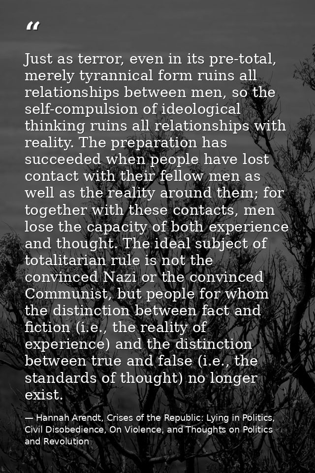 Just as terror, even in its pre-total, merely tyrannical form ruins all relationships between men, so the self-compulsio — Hannah Arendt, Crises of the Republic: Lying in Politics, Civil Disobedience, On Violence, and Thoughts on Politics and Revolution