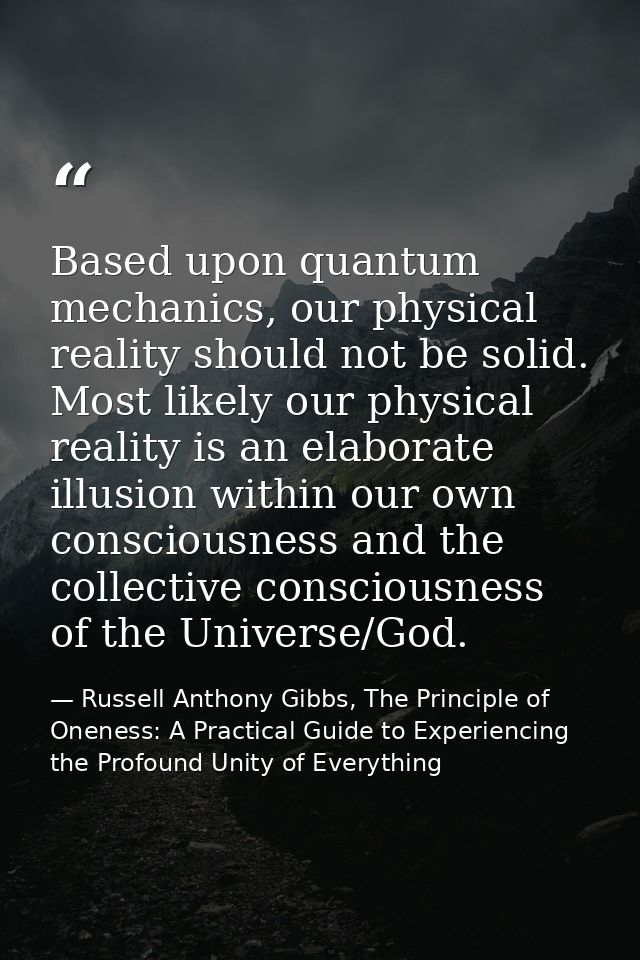 Based upon quantum mechanics, our physical reality should not be solid. Most likely our physical reality is an elaborate — Russell Anthony Gibbs, The Principle of Oneness: A Practical Guide to Experiencing the Profound Unity of Everything