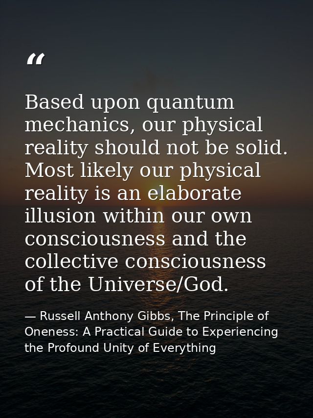 Based upon quantum mechanics, our physical reality should not be solid. Most likely our physical reality is an elaborate — Russell Anthony Gibbs, The Principle of Oneness: A Practical Guide to Experiencing the Profound Unity of Everything