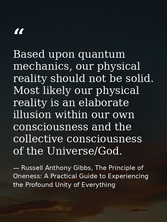 Based upon quantum mechanics, our physical reality should not be solid. Most likely our physical reality is an elaborate — Russell Anthony Gibbs, The Principle of Oneness: A Practical Guide to Experiencing the Profound Unity of Everything