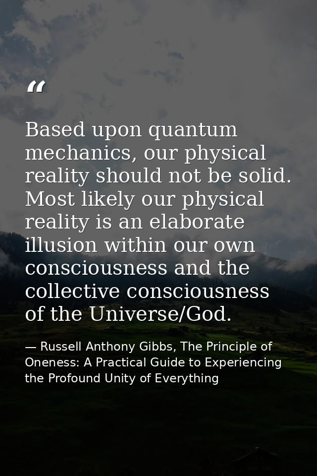 Based upon quantum mechanics, our physical reality should not be solid. Most likely our physical reality is an elaborate — Russell Anthony Gibbs, The Principle of Oneness: A Practical Guide to Experiencing the Profound Unity of Everything