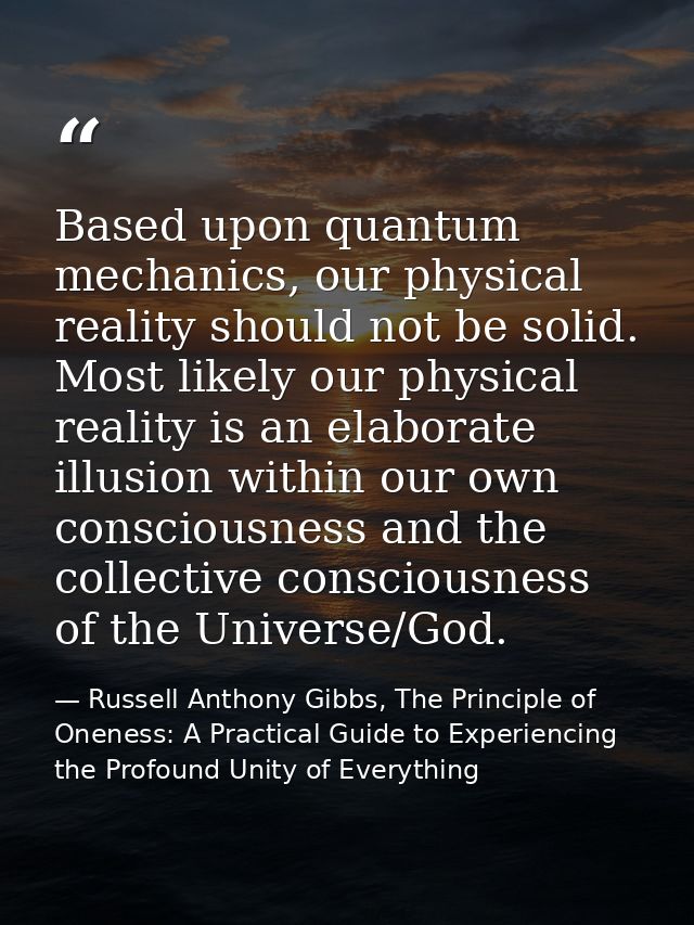 Based upon quantum mechanics, our physical reality should not be solid. Most likely our physical reality is an elaborate — Russell Anthony Gibbs, The Principle of Oneness: A Practical Guide to Experiencing the Profound Unity of Everything