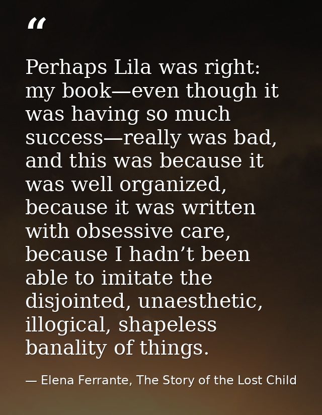 Perhaps Lila was right: my book—even though it was having so much success—really was bad, and this was because it was we — Elena Ferrante, The Story of the Lost Child