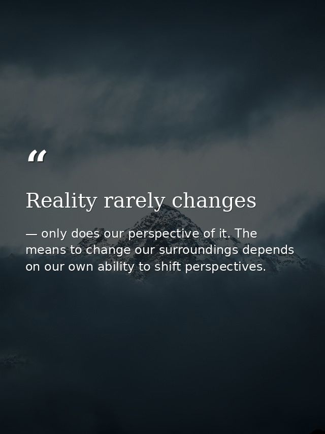 Reality rarely changes — only does our perspective of it. The means to change our surroundings depends on our own ability to shift perspectives.