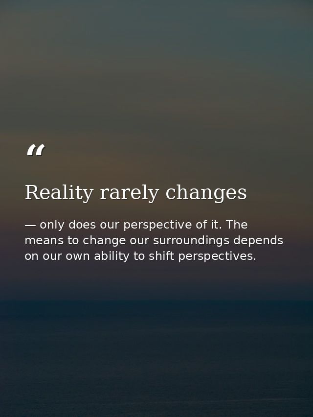 Reality rarely changes — only does our perspective of it. The means to change our surroundings depends on our own ability to shift perspectives.