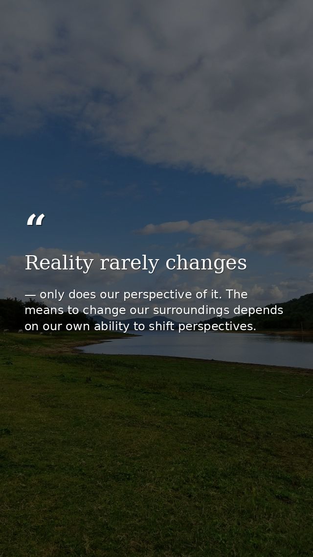 Reality rarely changes — only does our perspective of it. The means to change our surroundings depends on our own ability to shift perspectives.