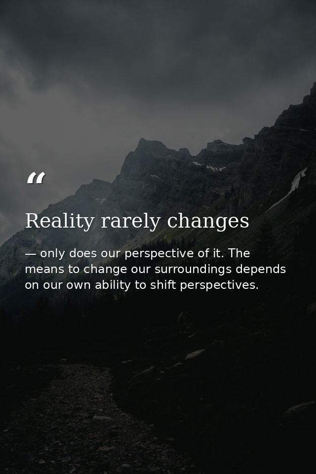 Reality rarely changes — only does our perspective of it. The means to change our surroundings depends on our own ability to shift perspectives.