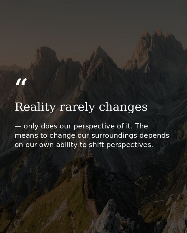 Reality rarely changes — only does our perspective of it. The means to change our surroundings depends on our own ability to shift perspectives.