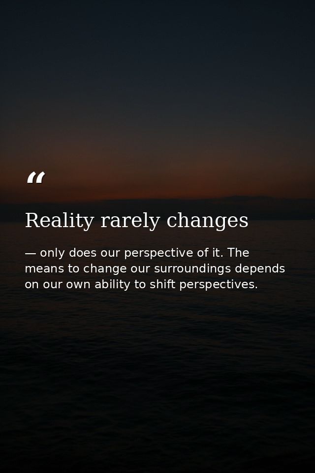 Reality rarely changes — only does our perspective of it. The means to change our surroundings depends on our own ability to shift perspectives.