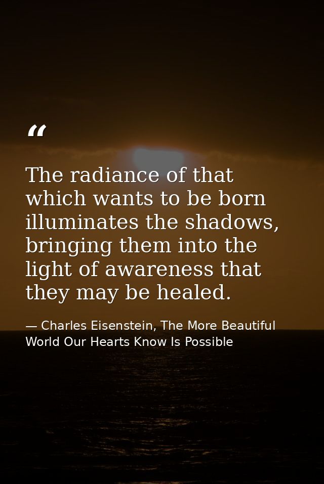 The radiance of that which wants to be born illuminates the shadows, bringing them into the light of awareness that they — Charles Eisenstein, The More Beautiful World Our Hearts Know Is Possible