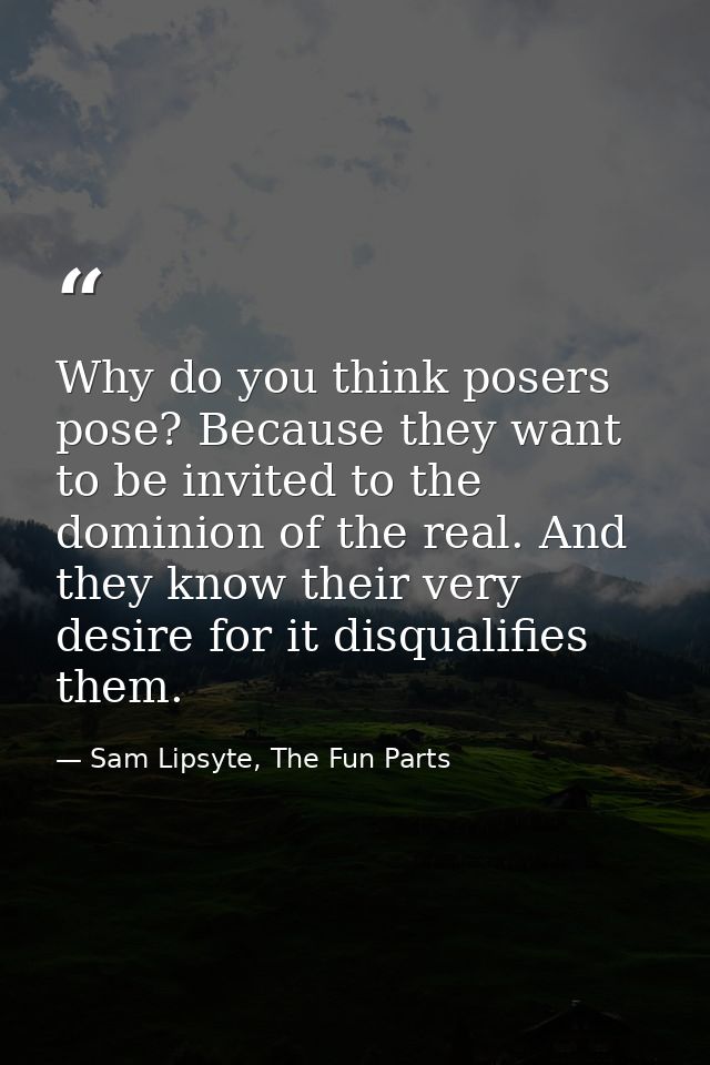 Why do you think posers pose? Because they want to be invited to the dominion of the real. And they know their very desi — Sam Lipsyte, The Fun Parts