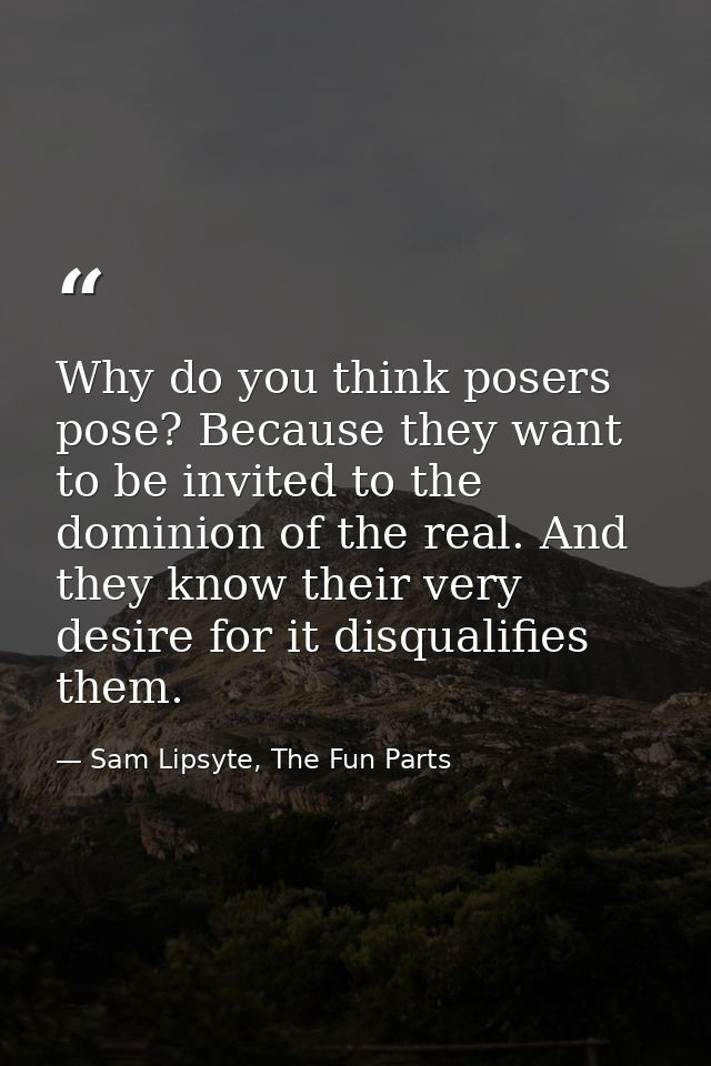 Why do you think posers pose? Because they want to be invited to the dominion of the real. And they know their very desi — Sam Lipsyte, The Fun Parts